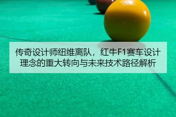 传奇设计师纽维离队，红牛F1赛车设计理念的重大转向与未来技术路径解析